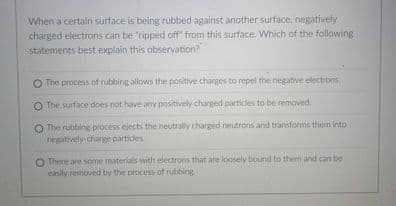 When a certaln surface is being rubbed against another surface, negatively
charged electrons can be ripped off" from this surface. Which of the following
statements best explain this observation?
O The process of rubbing allows the positive charges to repel the negative electrons
O The surface does not have any positively charged particles to be removed,
O The rubbing process ejects the neutrally charged neutrons and transforms them into
negatively charge particles
O There are some materials with electrons that are loosely bound to them and can be
casily removed by the process of rubbing
