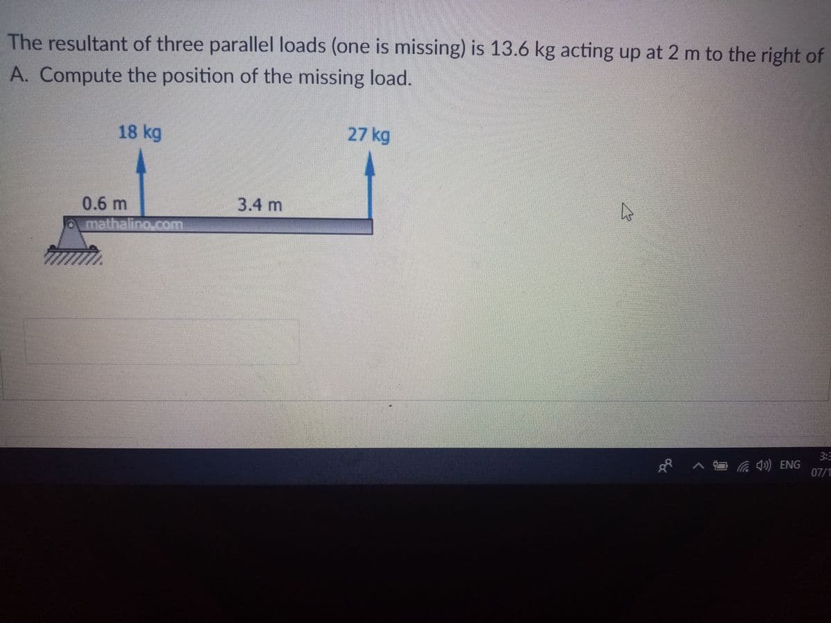The resultant of three parallel loads (one is missing) is 13.6 kg acting up at 2 m to the right of
A. Compute the position of the missing load.
18 kg
27 kg
3.4 m
0.6 m
mathalino.com
へ ) ENG
07/1
