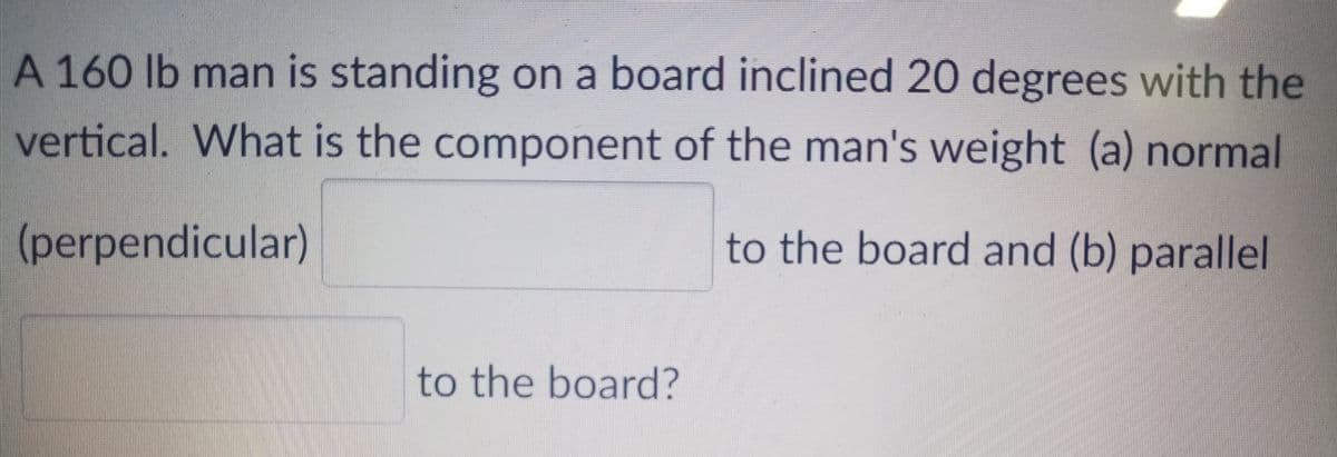 A 160 lb man is standing on a board inclined 20 degrees with the
vertical. What is the component of the man's weight (a) normal
(perpendicular)
to the board and (b) parallel
to the board?
