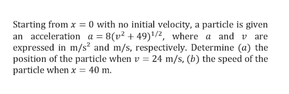 Starting from x = 0 with no initial velocity, a particle is given
an acceleration a = 8(v² + 49)'/2, where a and v are
expressed in m/s² and m/s, respectively. Determine (a) the
position of the particle when v = 24 m/s, (b) the speed of the
particle when x = 40 m.
||
