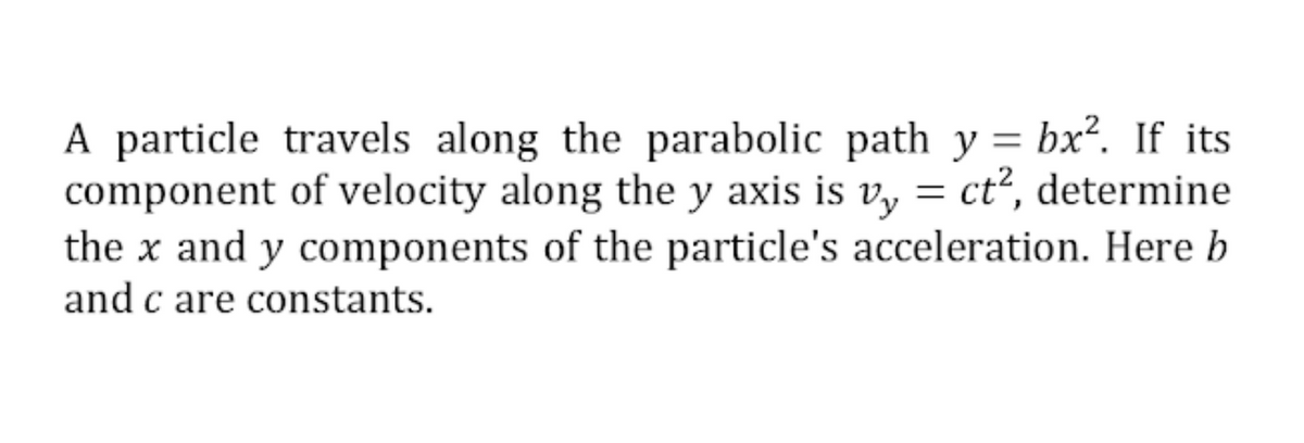 A particle travels along the parabolic path y = bx². If its
component of velocity along the y axis is v, = ct², determine
the x and y components of the particle's acceleration. Here b
and c are constants.
