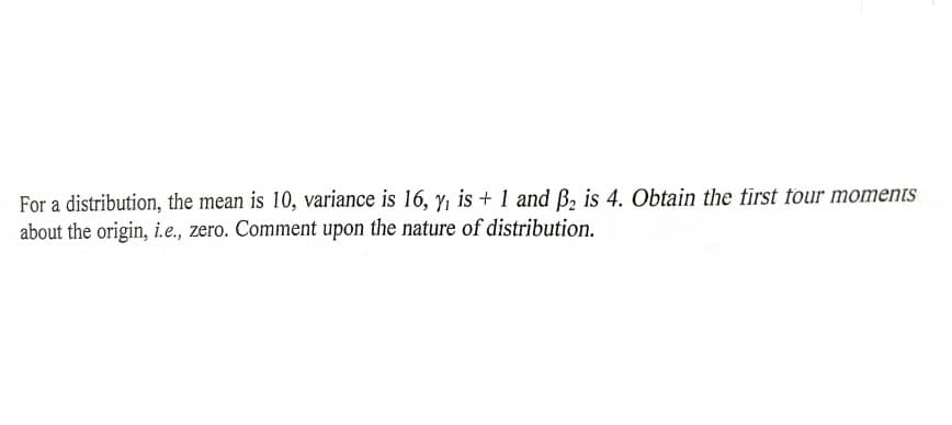 For a distribution, the mean is 10, variance is 16, y, is + 1 and B, is 4. Obtain the first four moments
about the origin, i.e., zero. Comment upon the nature of distribution.
