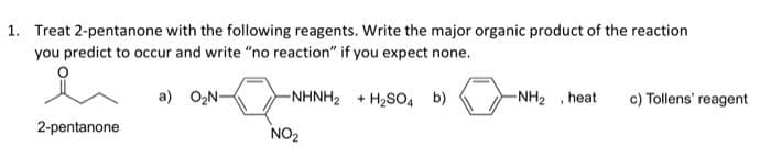 1. Treat 2-pentanone with the following reagents. Write the major organic product of the reaction
you predict to occur and write "no reaction" if you expect none.
-NHNH2 + H2SO, b)
-NH2 , heat
c) Tollens' reagent
a) O2N-
2-pentanone
NO2
