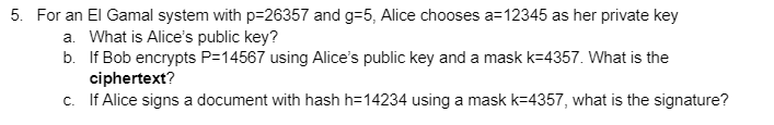 5. For an El Gamal system with p=26357 and g=5, Alice chooses a=12345 as her private key
a. What is Alice's public key?
b. If Bob encrypts P=14567 using Alice's public key and a mask k=4357. What is the
ciphertext?
c. If Alice signs a document with hash h=14234 using a mask k=4357, what is the signature?
