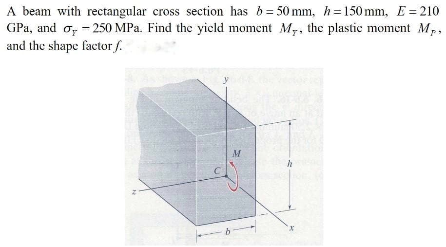 A beam with rectangular cross section has b = 50 mm, h =150 mm, E = 210
GPa, and o, = 250 MPa. Find the yield moment My, the plastic moment Mp,
%3D
and the shape factor f.
y
M
h
b
