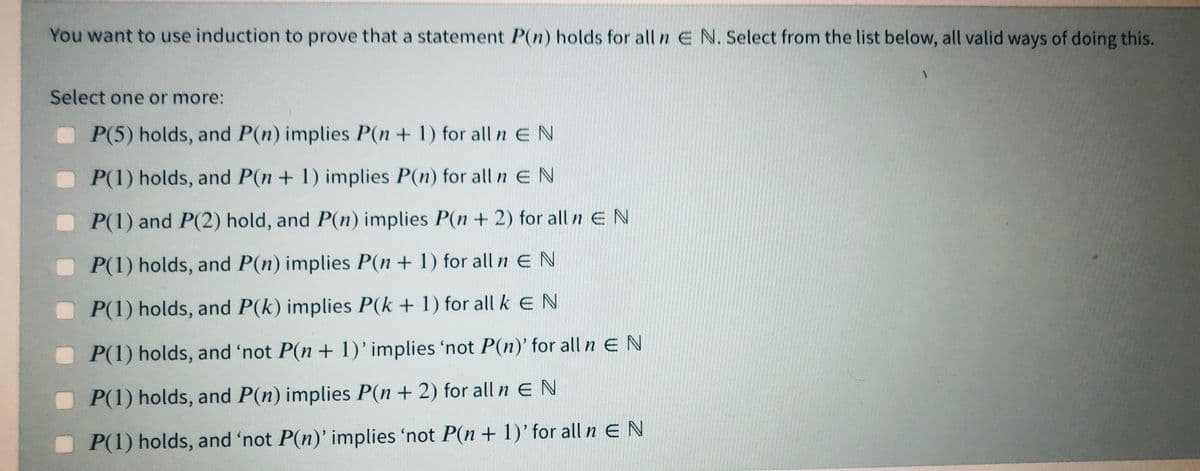 You want to use induction to prove that a statement P(n) holds for all n E N. Select from the list below, all valid ways of doing this.
Select one or more:
P(5) holds, and P(n) implies P(n + 1) for all n EN
P(1) holds, and P(n + 1) implies P(n) for alln EN
P(1) and P(2) hold, and P(n) implies P(n + 2) for all n E N
P(1) holds, and P(n) implies P(n+ 1) for all n EN
P(1) holds, and P(k) implies P(k + 1) for all kEN
P(1) holds, and 'not P(n + 1)'implies 'not P(n)' for all n E N
P(1) holds, and P(n) implies P(n+ 2) for all n EN
P(1) holds, and 'not P(n)' implies 'not P(n + 1)' for all n E N
