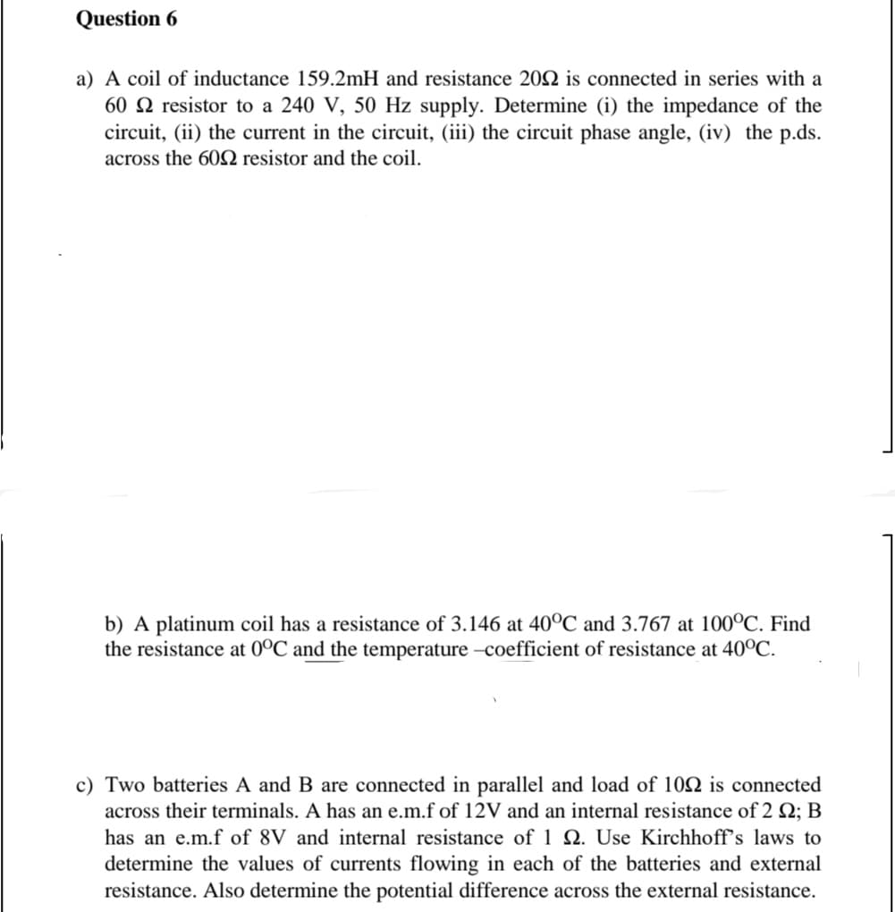 Question 6
a) A coil of inductance 159.2mH and resistance 202 is connected in series with a
60 N resistor to a 240 V, 50 Hz supply. Determine (i) the impedance of the
circuit, (ii) the current in the circuit, (iii) the circuit phase angle, (iv) the p.ds.
across the 602 resistor and the coil.
b) A platinum coil has a resistance of 3.146 at 40°C and 3.767 at 100°C. Find
the resistance at 0°C and the temperature -coefficient of resistance at 40°C.
c) Two batteries A and B are connected in parallel and load of 102 is connected
across their terminals. A has an e.m.f of 12V and an internal resistance of 2 Q; B
has an e.m.f of 8V and internal resistance of 1 2. Use Kirchhoff's laws to
determine the values of currents flowing in each of the batteries and external
resistance. Also determine the potential difference across the external resistance.
