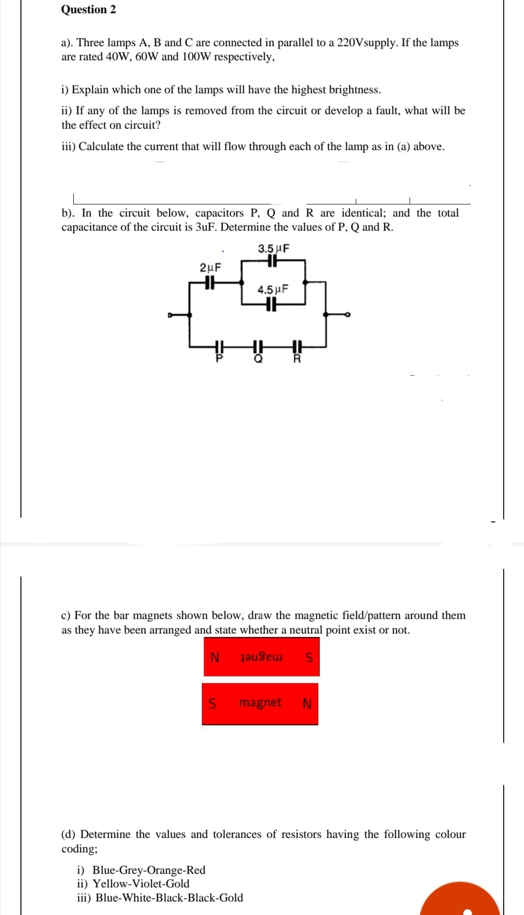 Question 2
a). Three lamps A, B and C are connected in parallel to a 220Vsupply. If the lamps
are rated 40W, 60W and 100W respectively,
i) Explain which one of the lamps will have the highest brightness.
ii) If any of the lamps is removed from the circuit or develop a fault, what will be
the effect on circuit?
iii) Calculate the current that will flow through each of the lamp as in (a) above.
b). In the circuit below, capacitors P, Q and R are identical; and the total
capacitance of the circuit is 3uF. Determine the values of P, Q and R.
3.5 UF
2µF
4.5 µF
c) For the bar magnets shown below, draw the magnetic field/pattern around them
as they have been arranged and state whether a neutral point exist or not.
magnet
magnet
(d) Determine the values and tolerances of resistors having the following colour
coding;
i) Blue-Grey-Orange-Red
ii) Yellow-Violet-Gold
iii) Blue-White-Black-Black-Gold

