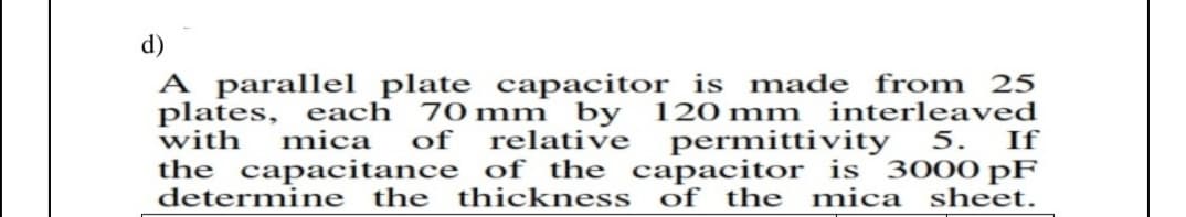 d)
A parallel plate capacitor is made from 25
70 mm by 120 mm
relative
plates, each
interleaved
with
mica
of
permittivity
5.
If
the capacitance of the capacitor is 3000 pF
determine
the thickness of the mica sheet.
