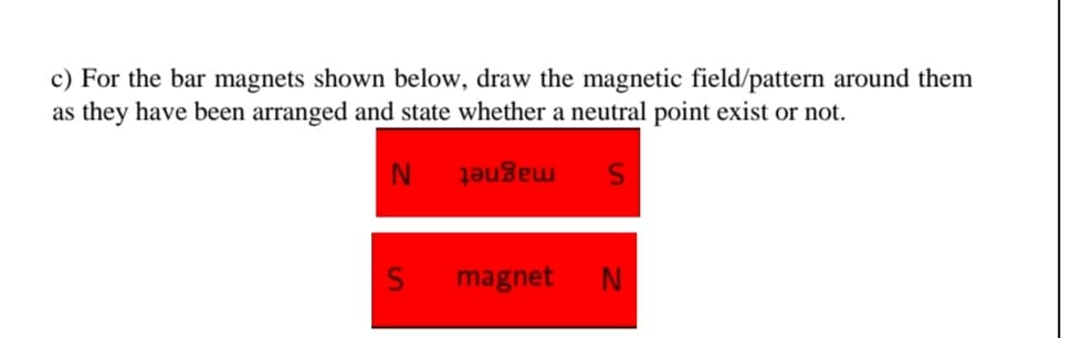 c) For the bar magnets shown below, draw the magnetic field/pattern around them
as they have been arranged and state whether a neutral point exist or not.
magnet
magnet
