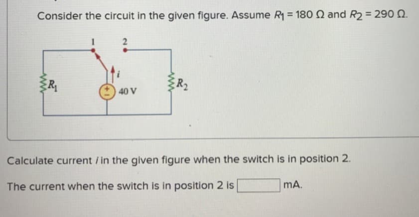 Consider the circuit in the given figure. Assume R₁ = 180 2 and R2 = 290 Q.
R
2
40 V
Calculate current / in the given figure when the switch is in position 2.
The current when the switch is in position 2 is
mA.