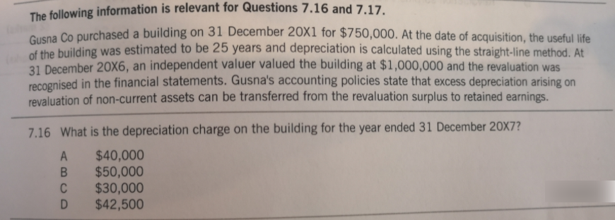 The following information is relevant for Questions 7.16 and 7.17.
Gusna Co purchased a building on 31 December 20x1 for $750,000. At the date of acquisition, the useful life
of the building was estimated to be 25 years and depreciation is calculated using the straight-line method. At
31 December 20X6, an independent valuer valued the building at $1,000,000 and the revaluation was
recoenised in the financial statements. Gusna's accounting policies state that excess depreciation arising on
revaluation of non-current assets can be transferred from the revaluation surplus to retained earnings.
7.16 What is the depreciation charge on the building for the year ended 31 December 20X7?
$40,000
$50,000
$30,000
$42,500
A
C
