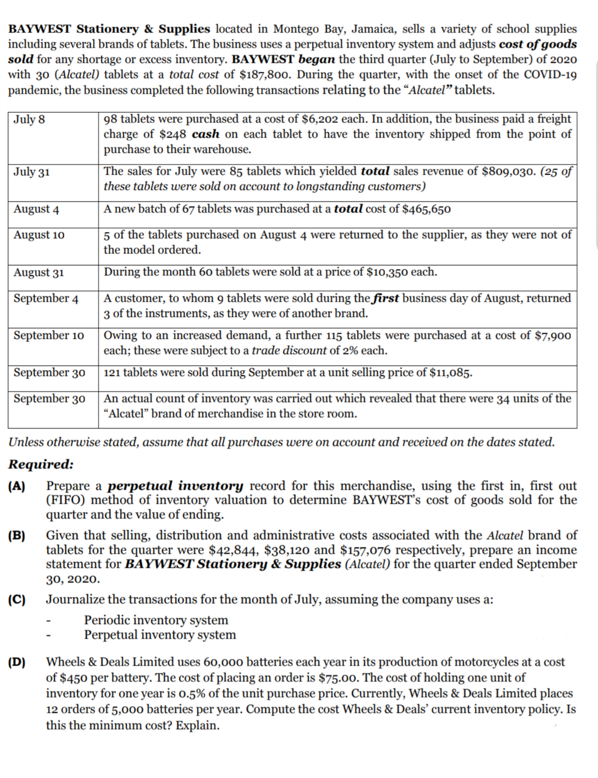 BAYWEST Stationery & Supplies located in Montego Bay, Jamaica, sells a variety of school supplies
including several brands of tablets. The business uses a perpetual inventory system and adjusts cost of goods
sold for any shortage or excess inventory. BAYWEST began the third quarter (July to September) of 2020
with 30 (Alcatel) tablets at a total cost of $187,8oo. During the quarter, with the onset of the COVID-19
pandemic, the business completed the following transactions relating to the “Alcatel" tablets.
98 tablets were purchased at a cost of $6,202 each. In addition, the business paid a freight
charge of $248 cash on each tablet to have the inventory shipped from the point of
purchase to their warehouse.
The sales for July were 85 tablets which yielded total sales revenue of $809,030. (25 of
these tablets were sold on account to longstanding customers)
July 8
July 31
August 4
A new batch of 67 tablets was purchased at a total cost of $465,650
5 of the tablets purchased on August 4 were returned to the supplier, as they were not of
the model ordered.
August 10
August 31
During the month 60 tablets were sold at a price of $10,350 each.
A customer, to whom 9 tablets were sold during the first business day of August, returned
3 of the instruments, as they were of another brand.
September 4
| Owing to an increased demand, a further 115 tablets were purchased at a cost of $7,900
each; these were subject to a trade discount of 2% each.
September 10
September 30
121 tablets were sold during September at a unit selling price of $11,085.
September 30
An actual count of inventory was carried out which revealed that there were 34 units of the
"Alcatel" brand of merchandise in the store room.
Unless otherwise stated, assume that all purchases were on account and received on the dates stated.
Required:
Prepare a perpetual inventory record for this merchandise, using the first in, first out
(FIFO) method of inventory valuation to determine BAYWEST's cost of goods sold for the
quarter and the value of ending.
(A)
Given that selling, distribution and administrative costs associated with the Alcatel brand of
tablets for the quarter were $42,844, $38,120 and $157,076 respectively, prepare an income
statement for BAYWEST Stationery & Supplies (Alcatel) for the quarter ended September
(B)
30, 2020.
(C)
Journalize the transactions for the month of July, assuming the company uses a:
Periodic inventory system
Perpetual inventory system
Wheels & Deals Limited uses 60,000 batteries each year in its production of motorcycles at a cost
(D)
of $450 per battery. The cost of placing an order is $75.00. The cost of holding one unit of
inventory for one year is o.5% of the unit purchase price. Currently, Wheels & Deals Limited places
12 orders of 5,000 batteries per year. Compute the cost Wheels & Deals' current inventory policy. Is
this the minimum cost? Explain.
