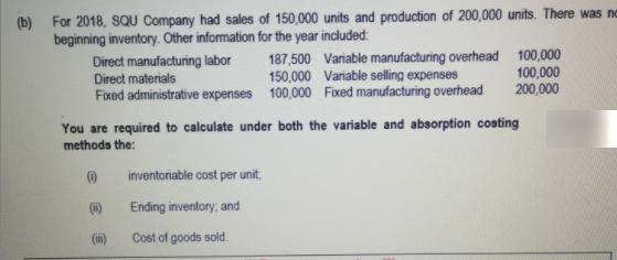 (b) For 2018, SQU Company had sales of 150,000 units and production of 200,000 units. There was no
beginning inventory. Other information for the year included:
Direct manufacturing labor
Direct materials
Fixed administrative expenses 100,000 Fixed manufacturing overhead
187,500 Variable manufacturing overhead 100,000
100,000
200,000
150,000 Variable selling expenses
You are required to calculate under both the variable and absorption costing
methoda the:
inventoriable cost per unit,
(i)
Ending inventory, and
(m)
Cost of goods sold.
