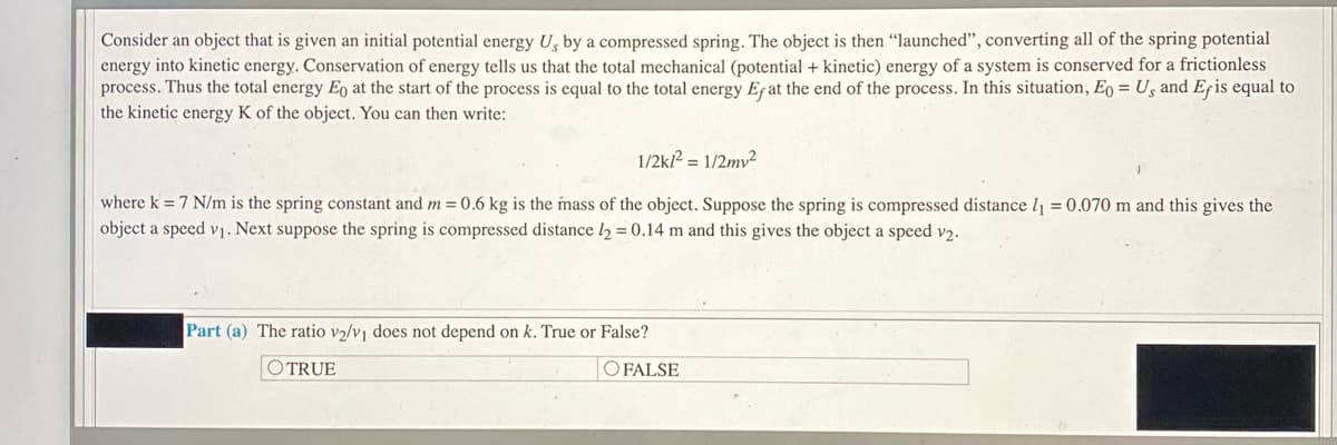 Consider an object that is given an initial potential energy U, by a compressed spring. The object is then "launched", converting all of the spring potential
energy into kinetic energy. Conservation of energy tells us that the total mechanical (potential + kinetic) energy of a system is conserved for a frictionless
process. Thus the total energy Eo at the start of the process is equal to the total energy Efat the end of the process. In this situation, Eo = Us and Efis equal to
the kinetic energy K of the object. You can then write:
1/2k? = 1/2mv²
where k = 7 N/m is the spring constant and m = 0.6 kg is the mass of the object. Suppose the spring is compressed distance l1 = 0.070 m and this gives the
object a speed v1. Next suppose the spring is compressed distance l2 = 0.14 m and this gives the object a speed v2.
Part (a) The ratio v2/v does not depend on k. True or False?
OTRUE
O FALSE
