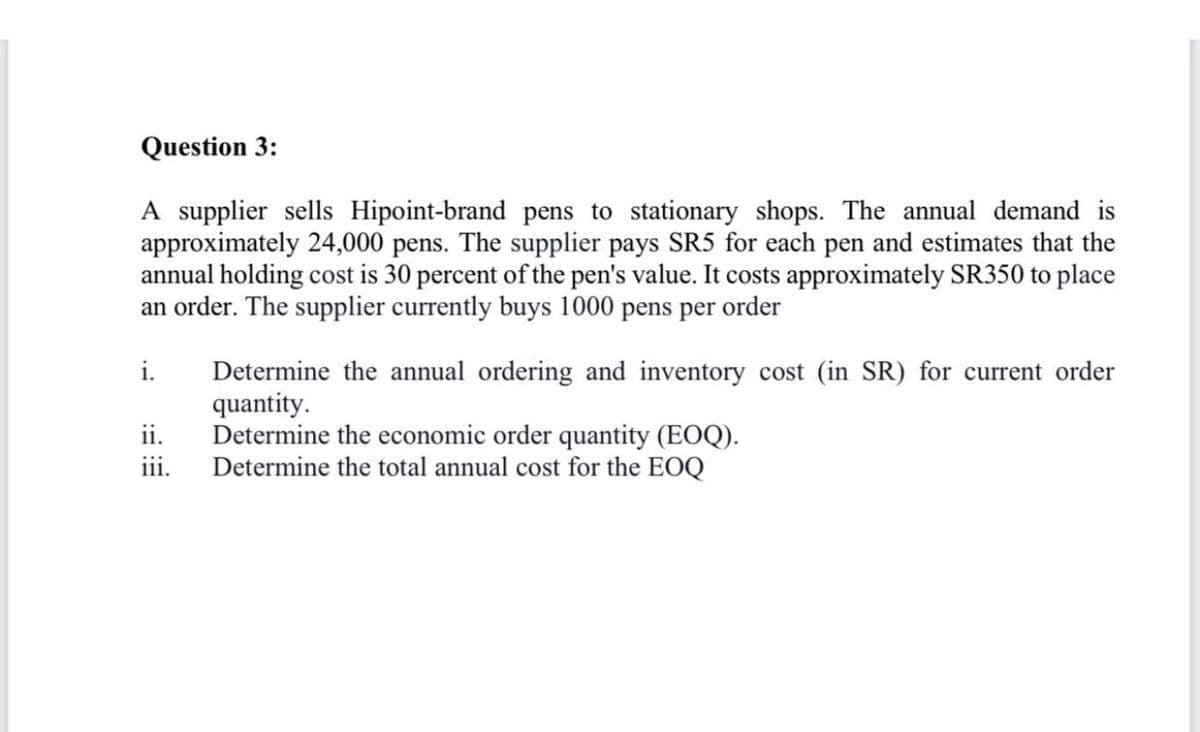 Question 3:
A supplier sells Hipoint-brand pens to stationary shops. The annual demand is
approximately 24,000 pens. The supplier pays SR5 for each pen and estimates that the
annual holding cost is 30 percent of the pen's value. It costs approximately SR350 to place
an order. The supplier currently buys 1000 pens per order
i.
Determine the annual ordering and inventory cost (in SR) for current order
quantity.
Determine the economic order quantity (EOQ).
Determine the total annual cost for the EOQ
ii.
iii.
