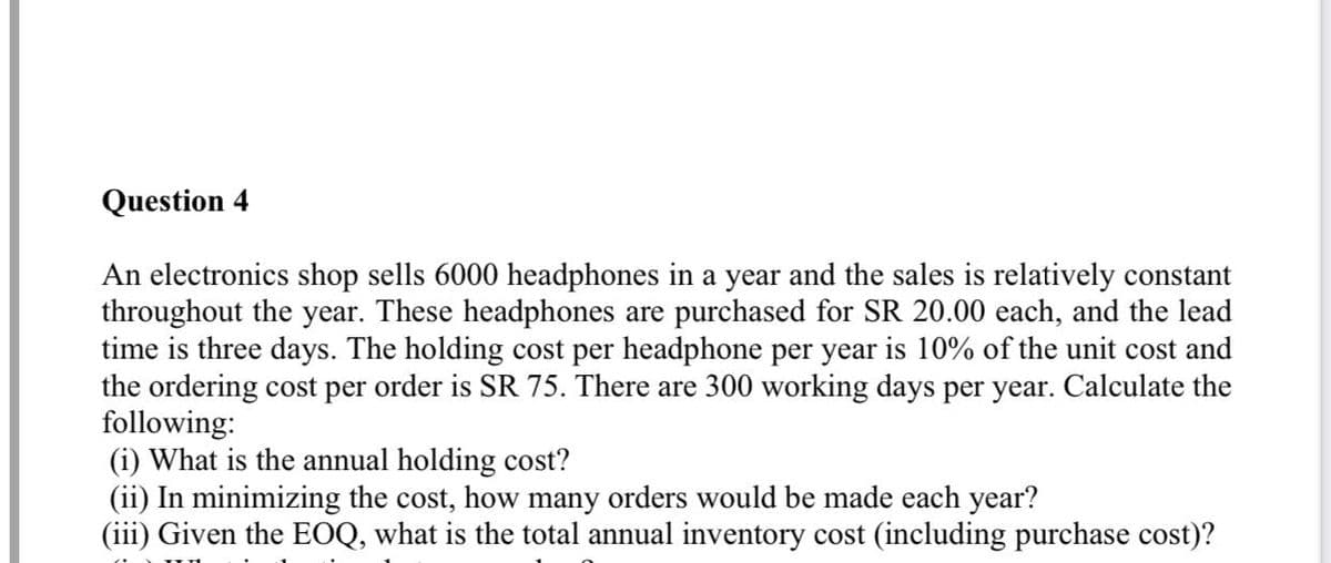 Question 4
An electronics shop sells 6000 headphones in a year and the sales is relatively constant
throughout the year. These headphones are purchased for SR 20.00 each, and the lead
time is three days. The holding cost per headphone per year is 10% of the unit cost and
the ordering cost per order is SR 75. There are 300 working days per year. Calculate the
following:
(i) What is the annual holding cost?
(ii) In minimizing the cost, how many orders would be made each year?
(iii) Given the EOQ, what is the total annual inventory cost (including purchase cost)?
