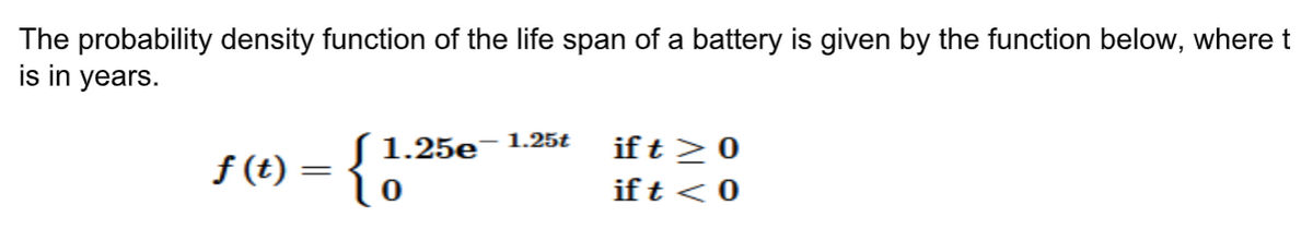 The probability density function of the life span of a battery is given by the function below, where t
is in years.
if t >0
if t < 0
S 1.25e¯1.25t
f (t) = {0
