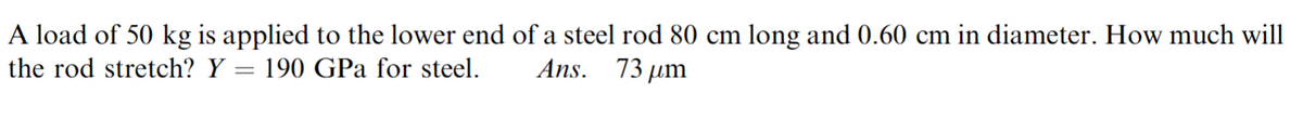 A load of 50 kg is applied to the lower end of a steel rod 80 cm long and 0.60 cm in diameter. How much will
73 µm
Ans.
the rod stretch? Y = 190 GPa for steel.
