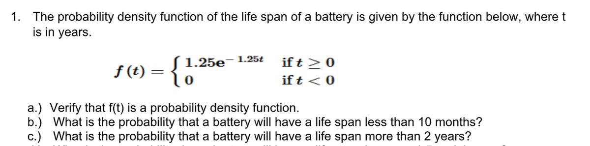 1. The probability density function of the life span of a battery is given by the function below, wheret
is in years.
S 1.25e- 1.25t
if t >0
f (t)
||
ift < 0
a.) Verify that f(t) is a probability density function.
b.) What is the probability that a battery will have a life span less than 10 months?
c.) What is the probability that a battery will have a life span more than 2 years?
