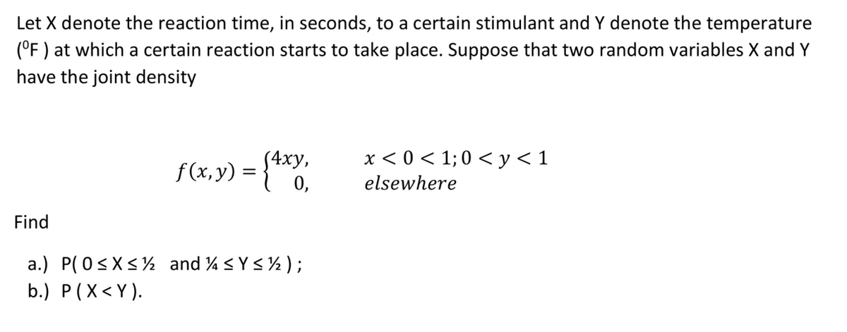 Let X denote the reaction time, in seconds, to a certain stimulant and Y denote the temperature
(°F ) at which a certain reaction starts to take place. Suppose that two random variables X and Y
have the joint density
x < 0 < 1; 0 < y< 1
(4ху,
f(x,y) =
0,
elsewhere
Find
a.) P(0<X<½ and % <Y< ½ );
b.) P(X< Y).
