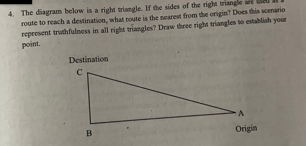 4. The diagram below is a right triangle. If the sides of the right triangle are
route to reach a destination, what route is the nearest from the origin? Does this scenario
represent truthfulness in all right triangles? Draw three right triangles to establish your
point.
Destination
A
Origin

