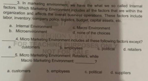 3. In marketing environment, we have the what we so called Internal
factors. Which Marketing Environment includes all the factors that are within the
organization and affects the overall business operations. These factors include
labor, inventory, company policy, logistics, budget, capital assets, etc.
a. Internal Environment
b. Microenvironment
c. Macro Environment
d. none of the choices
EGION VHI
4. Micro Marketing Environment includes all these following factors except?
FOR TEACHING PURPOSES ONL
b. employees
NOT FOR SALE
5. Micro Marketing Environment: Retailers, while
a.
customers
c. political
d. retailers
Macro Marketing Environment:
a. customers
b. employees
C. political
d. suppliers
