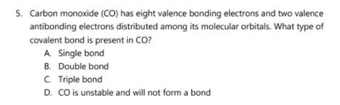 5. Carbon monoxide (CO) has eight valence bonding electrons and two valence
antibonding electrons distributed among its molecular orbitals. What type of
covalent bond is present in CO?
A. Single bond
B. Double bond
C. Triple bond
D. CO is unstable and will not form a bond
