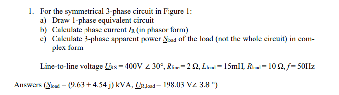 1. For the symmetrical 3-phase circuit in Figure 1:
a) Draw 1-phase equivalent circuit
b) Calculate phase current IR (in phasor form)
c) Calculate 3-phase apparent power Sload of the load (not the whole circuit) in com-
plex form
Line-to-line voltage URS= 400V 30°, Rline=22, Lload = 15mH, Rload = 10 Q2, f= 50Hz
Answers (Sload = (9.63 +4.54 j) kVA, UR,load 198.03 VZ 3.8 °)