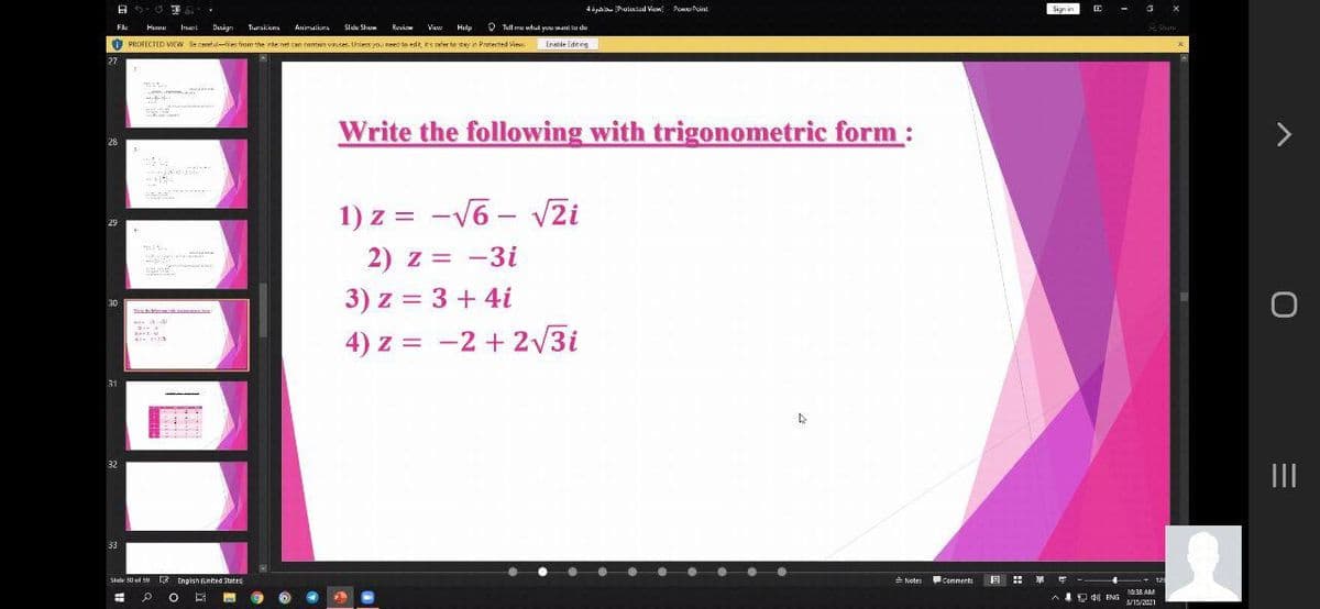 A 6- O 3
4öpbl Prulixled View Pome Peint
Sign in
-
Fle
Hume
Irerl
Dusign
Trursilions
Animulions
Side Shum
Ruviow
Viw
Hidp
V Tull m whd you want lo du
O PROTECTED VIEW Be carefulfies from the nte net can comtsin vnses. Unless yo, need to edt s sler to stay ie Protected view
Enahle Editeg
27
Write the following with trigonometric form :
28
1) z = -V6 - V2i
29
2) z = -3i
-
3) z = 3 + 4i
30
4) z = -2 + 2/3i
31
32
II
33
Stide s0 ol S Enaish (unted Statrs
LE Engish (United States
A Nates
出 單呼
Comments
%23
10:38 AM
A 4A de ENG
3/15/2021
