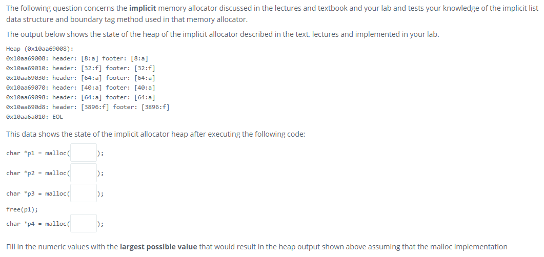 The following question concerns the implicit memory allocator discussed in the lectures and textbook and your lab and tests your knowledge of the implicit list
data structure and boundary tag method used in that memory allocator.
The output below shows the state of the heap of the implicit allocator described in the text, lectures and implemented in your lab.
Нeap (8x10ааб9008):
Øx10aa69008: header: [8:a] footer: [8:a]
Øx10aa69010: header: [32:f] footer: [32:f]
Øx10aa69030: header: [64:a] footer: [64:a]
Øx10aa69070: header: [40:a] footer: [40:a]
Øx10aa69098: header: [64: a] footer: [64:a]
Øx10aa690d8: header: [3896:f] footer: [3896:f]
Øx10aa6a010: EOL
This data shows the state of the implicit allocator heap after executing the following code:
char *p1 = malloc(
);
char *p2 - malloc(
);
char *p3 = malloc(
);
free(p1);
char *p4 = malloc(
);
Fill in the numeric values with the largest possible value that would result in the heap output shown above assuming that the malloc implementation
