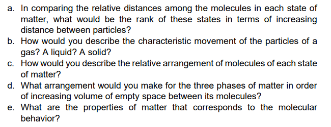 a. In comparing the relative distances among the molecules in each state of
matter, what would be the rank of these states in terms of increasing
distance between particles?
b. How would you describe the characteristic movement of the particles of a
gas? A liquid? A solid?
c. How would you describe the relative arrangement of molecules of each state
of matter?
d. What arrangement would you make for the three phases of matter in order
of increasing volume of empty space between its molecules?
e. What are the properties of matter that corresponds to the molecular
behavior?

