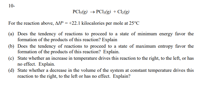 10-
PCI5(g) → PCI3(g) +Cl2{g)
For the reaction above, AH° = +22.1 kilocalories per mole at 25°C
(a) Does the tendency of reactions to proceed to a state of minimum energy favor the
formation of the products of this reaction? Explain
(b) Does the tendency of reactions to proceed to a state of maximum entropy favor the
formation of the products of this reaction? Explain.
(c) State whether an increase in temperature drives this reaction to the right, to the left, or has
no effect. Explain.
(d) State whether a decrease in the volume of the system at constant temperature drives this
reaction to the right, to the left or has no effect. Explain?
