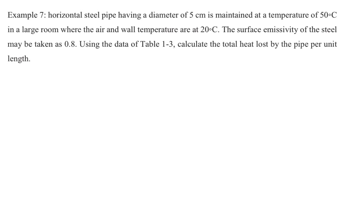 Example 7: horizontal steel pipe having a diameter of 5 cm is maintained at a temperature of 50•C
in a large room where the air and wall temperature are at 20•C. The surface emissivity of the steel
may be taken as 0.8. Using the data of Table 1-3, calculate the total heat lost by the pipe per unit
length.
