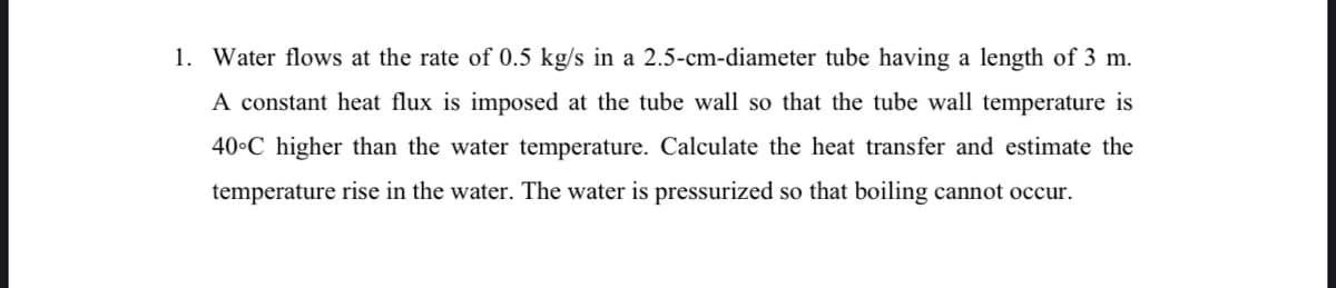 1. Water flows at the rate of 0.5 kg/s in a 2.5-cm-diameter tube having a length of 3 m.
A constant heat flux is imposed at the tube wall so that the tube wall temperature is
40•C higher than the water temperature. Calculate the heat transfer and estimate the
temperature rise in the water. The water is pressurized so that boiling cannot occur.
