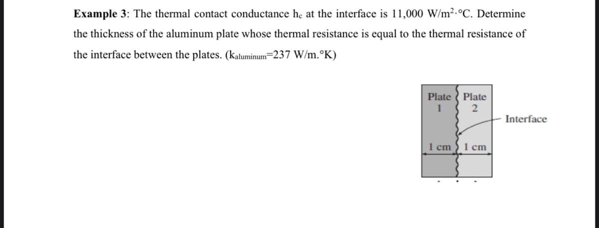 Example 3: The thermal contact conductance he at the interface is 11,000 W/m2.°C. Determine
the thickness of the aluminum plate whose thermal resistance is equal to the thermal resistance of
the interface between the plates. (kaluminum-237 W/m.°K)
Plate ( Plate
2
Interface
1 cm
1 cm
