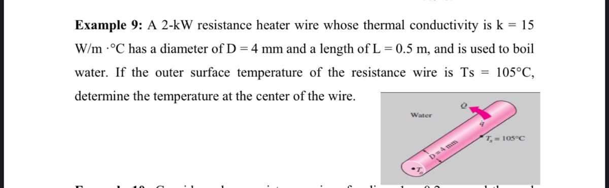 Example 9: A 2-kW resistance heater wire whose thermal conductivity is k = 15
W/m ·°C has a diameter of D = 4 mm and a length of L = 0.5 m, and is used to boil
water. If the outer surface temperature of the resistance wire is Ts =
determine the temperature at the center of the wire.
105°C,
Water
T, = 105°C
D=4 mm

