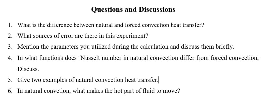 Questions and Discussions
1. What is the difference between natural and forced convection heat transfer?
2. What sources of error are there in this experiment?
3. Mention the parameters you utilized during the calculation and discuss them briefly.
4. In what functions does Nusselt number in natural convection differ from forced convection,
Discuss.
5. Give two examples of natural convection heat transfer.
6. In natural convetion, what makes the hot part of fluid to move?
