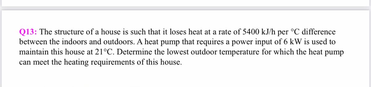 Q13: The structure of a house is such that it loses heat at a rate of 5400 kJ/h per °C difference
between the indoors and outdoors. A heat pump that requires a power input of 6 kW is used to
maintain this house at 21°C. Determine the lowest outdoor temperature for which the heat pump
can meet the heating requirements of this house.
