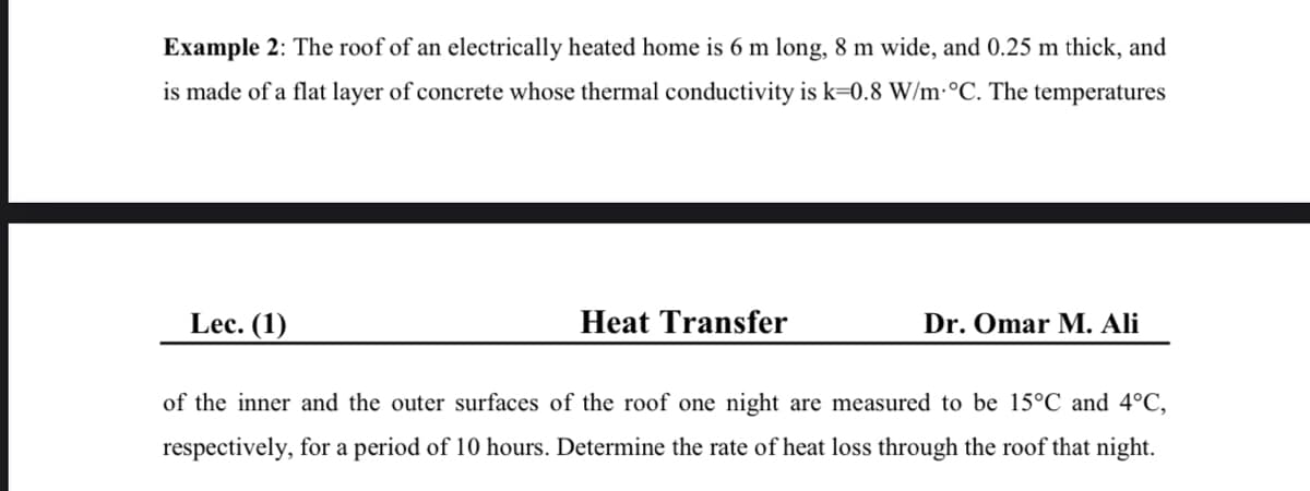 Example 2: The roof of an electrically heated home is 6 m long, 8 m wide, and 0.25 m thick, and
is made of a flat layer of concrete whose thermal conductivity is k=0.8 W/m·°C. The temperatures
Lec. (1)
Heat Transfer
Dr. Omar M. Ali
of the inner and the outer surfaces of the roof one night are measured to be 15°C and 4°C,
respectively, for a period of 10 hours. Determine the rate of heat loss through the roof that night.
