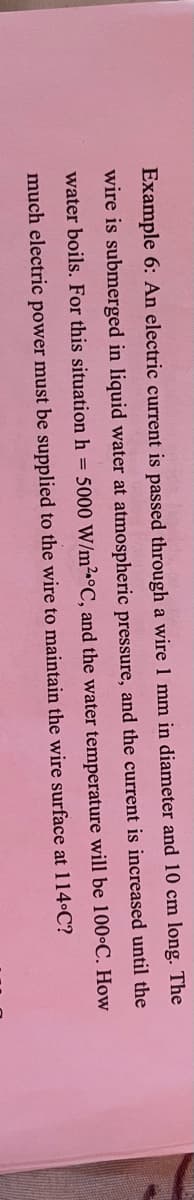 Example 6: An electric current is passed through a wire 1 mm in diameter and 10 cm long. The
wire is submerged in liquid water at atmospheric pressure, and the current is increased until the
water boils. For this situation h = 5000 W/m²•°C, and the water temperature will be 100•C. How
much electric power must be supplied to the wire to maintain the wire surface at 114•C?
