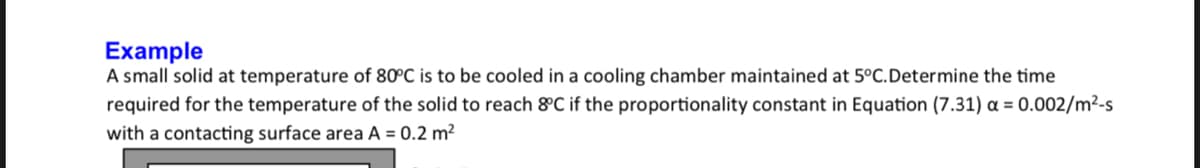 Example
A small solid at temperature of 80°C is to be cooled in a cooling chamber maintained at 5°C.Determine the time
required for the temperature of the solid to reach &C if the proportionality constant in Equation (7.31) a = 0.002/m²-s
with a contacting surface area A = 0.2 m²
