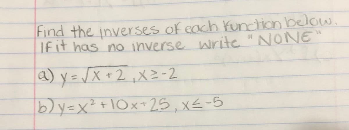 Find the inver ses of each Kunction below.
Ifit has no inverse write "NONE
a) y=J
X +2,X=-2
b)y=x²+10x+25, x€-5
