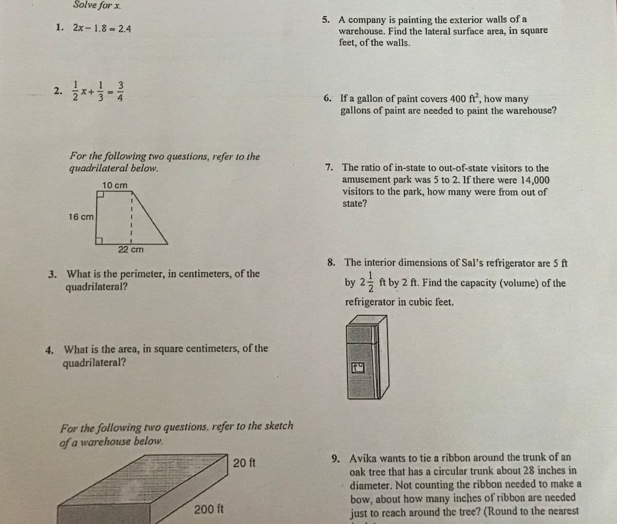 Solve for x.
5. A company is painting the exterior walls of a
warehouse. Find the lateral surface area, in square
1. 2x- 1.8 = 2.4
feet, of the walls.
2. 자-
3
%3D
6. If a gallon of paint covers 400 ft, how many
gallons of paint are needed to paint the warehouse?
For the following two questions, refer to the
quadrilateral below.
7. The ratio of in-state to out-of-state visitors to the
amusement park was 5 to 2. If there were 14,000
visitors to the park, how many were from out of
state?
10 cm
16 cm
22 cm
8. The interior dimensions of Sal's refrigerator are 5 ft
3. What is the perimeter, in centimeters, of the
quadrilateral?
by 2늘
ft by 2 ft. Find the capacity (volume) of the
refrigerator in cubic feet.
4. What is the area, in square centimeters, of the
quadrilateral?
For the following two questions, refer to the sketch
of a warehouse below.
9. Avika wants to tie a ribbon around the trunk of an
20 ft
oak tree that has a circular trunk about 28 inches in
diameter. Not counting the ribbon needed to make a
bow, about how many inches of ribbon are needed
just to reach around the tree? (Round to the nearest
200 ft
