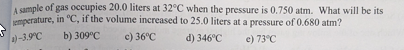 A sample of gas occupies 20.0 liters at 32°C when the pressure is 0.750 atm. What will be its
emperature, in "C, if the volume increased to 25.0 liters at a pressure of 0.680 atm?
a)-3.9°C
b) 309°C
c) 36°C
d) 346°C
e) 73°C
