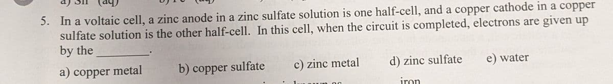 5. In a voltaic cell, a zinc anode in a zinc sulfate solution is one half-cell, and a copper cathode in a copper
sulfate solution is the other half-cell. In this cell, when the circuit is completed, electrons are given up
by the
a) copper metal
b) copper sulfate
c) zinc metal
d) zinc sulfate
e) water
iron
