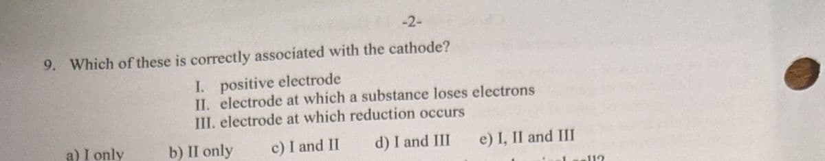 -2-
9. Which of these is correctly associated with the cathode?
I. positive electrode
II. electrode at which a substance loses electrons
III. electrode at which reduction occurs
a) I only
b) II only
c) I and II
d) I and III
e) I, II and III
112
