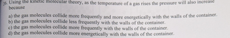 26. Using the kinetic molecular theory, as the temperature of a gas rises the pressure will also increase
because
a) the gas molecules collide more frequently and more energetically with the walls of the container.
b) the gas molecules collide less frequently with the walls of the container.
c) the gas molecules collide more frequently with the walls of the container.
d) the gas molecules collide more energetically with the walls of the container.
