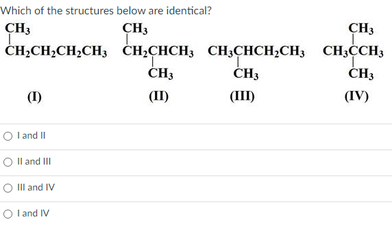 Which of the structures below are identical?
CH3
CH3
CH3
CH,CH,CH2CH3 CH,CHCH3
CH3CHCH,CH3 CH3CCH3
CH3
ČH3
ČH3
(I)
(II)
(Ш)
(IV)
O l and II
O Il and III
О I and IV
О land IV
