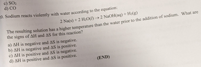 c) SO
d) CO
0. Sodium reacts violently with water according to the equation:
2 Na(s) +2 H;0() 2 NaOH(aq) + H:(g)
resulting solution has a higher temperature than the water prior to the addition of sodium. What are
the signs of AH and AS for this reaction?
a) AH is negative and AS is negative.
b) AH is negative and AS is positive.
e) AH is positive and AS is negative.
d) AH is positive and AS is positive.
(END)
